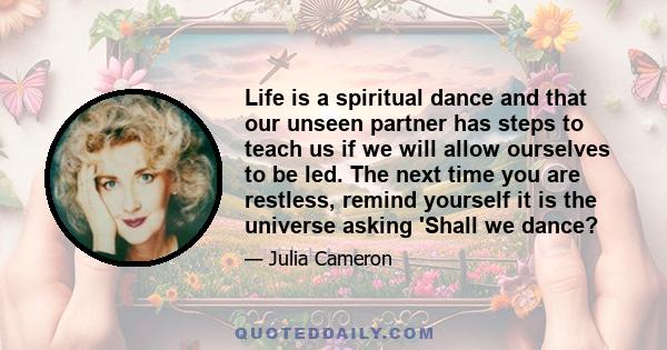 Life is a spiritual dance and that our unseen partner has steps to teach us if we will allow ourselves to be led. The next time you are restless, remind yourself it is the universe asking 'Shall we dance?