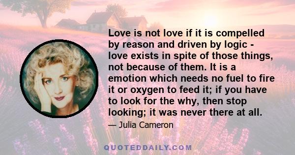 Love is not love if it is compelled by reason and driven by logic - love exists in spite of those things, not because of them. It is a emotion which needs no fuel to fire it or oxygen to feed it; if you have to look for 