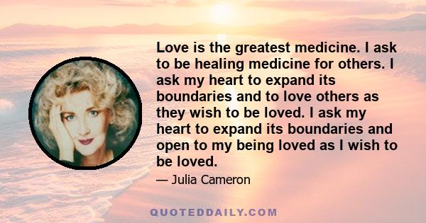 Love is the greatest medicine. I ask to be healing medicine for others. I ask my heart to expand its boundaries and to love others as they wish to be loved. I ask my heart to expand its boundaries and open to my being