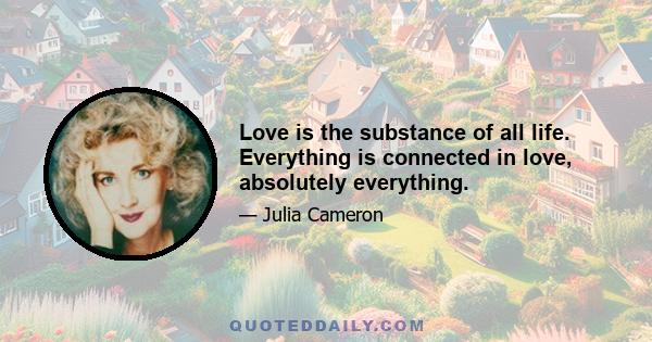 Love is the substance of all life. Everything is connected in love, absolutely everything.