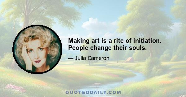 Making art is a rite of initiation. People change their souls.