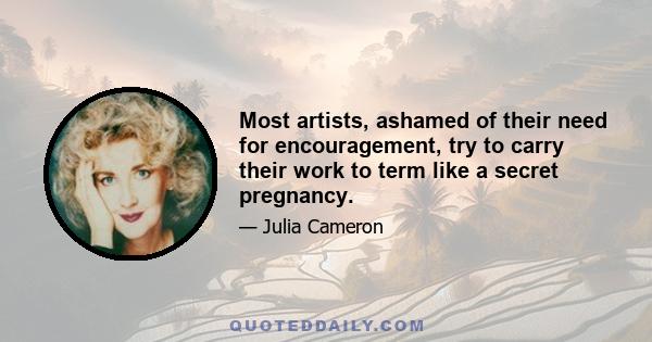 Most artists, ashamed of their need for encouragement, try to carry their work to term like a secret pregnancy.