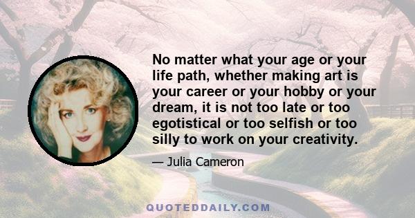 No matter what your age or your life path, whether making art is your career or your hobby or your dream, it is not too late or too egotistical or too selfish or too silly to work on your creativity.