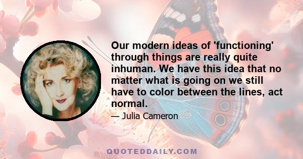 Our modern ideas of 'functioning' through things are really quite inhuman. We have this idea that no matter what is going on we still have to color between the lines, act normal.