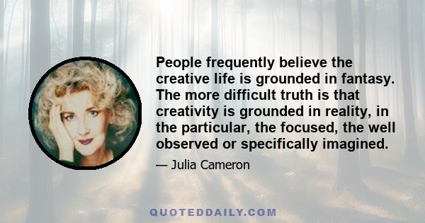 People frequently believe the creative life is grounded in fantasy. The more difficult truth is that creativity is grounded in reality, in the particular, the focused, the well observed or specifically imagined.