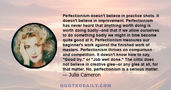 Perfectionism doesn't believe in practice shots. It doesn't believe in improvement. Perfectionism has never heard that anything worth doing is worth doing badly--and that if we allow ourselves to do something badly we