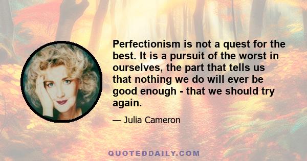 Perfectionism is not a quest for the best. It is a pursuit of the worst in ourselves, the part that tells us that nothing we do will ever be good enough - that we should try again.