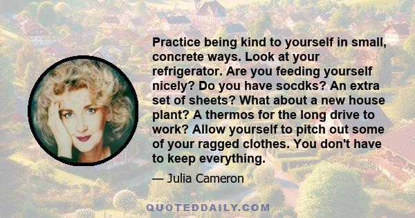 Practice being kind to yourself in small, concrete ways. Look at your refrigerator. Are you feeding yourself nicely? Do you have socdks? An extra set of sheets? What about a new house plant? A thermos for the long drive 