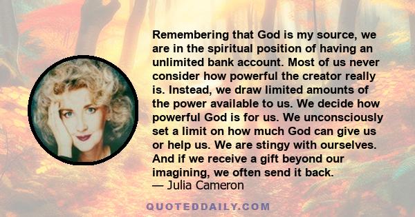 Remembering that God is my source, we are in the spiritual position of having an unlimited bank account. Most of us never consider how powerful the creator really is. Instead, we draw limited amounts of the power