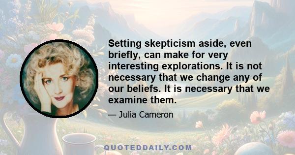 Setting skepticism aside, even briefly, can make for very interesting explorations. It is not necessary that we change any of our beliefs. It is necessary that we examine them.