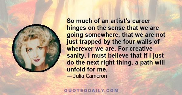 So much of an artist's career hinges on the sense that we are going somewhere, that we are not just trapped by the four walls of wherever we are. For creative sanity, I must believe that if I just do the next right