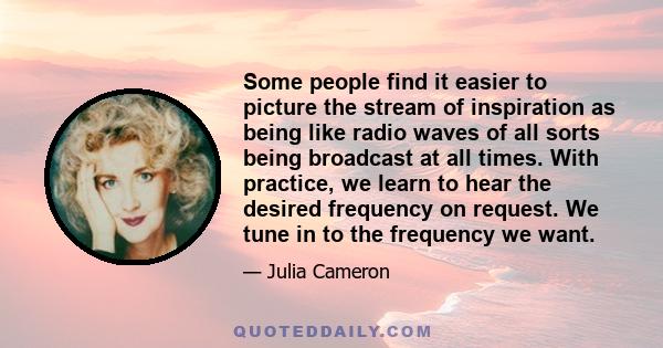 Some people find it easier to picture the stream of inspiration as being like radio waves of all sorts being broadcast at all times. With practice, we learn to hear the desired frequency on request. We tune in to the