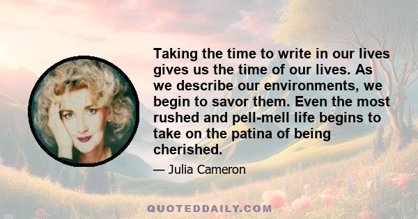 Taking the time to write in our lives gives us the time of our lives. As we describe our environments, we begin to savor them. Even the most rushed and pell-mell life begins to take on the patina of being cherished.