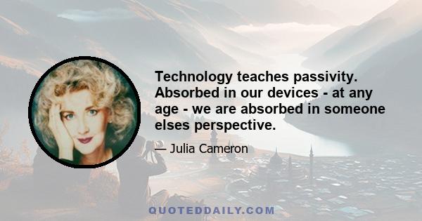 Technology teaches passivity. Absorbed in our devices - at any age - we are absorbed in someone elses perspective.