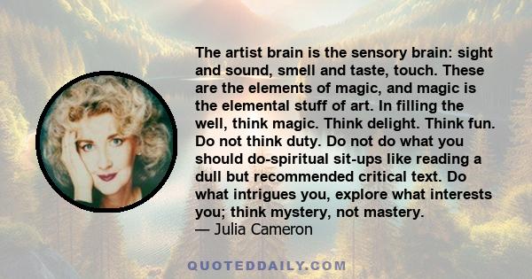 The artist brain is the sensory brain: sight and sound, smell and taste, touch. These are the elements of magic, and magic is the elemental stuff of art. In filling the well, think magic. Think delight. Think fun. Do