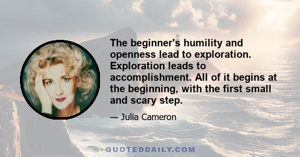 The beginner's humility and openness lead to exploration. Exploration leads to accomplishment. All of it begins at the beginning, with the first small and scary step.