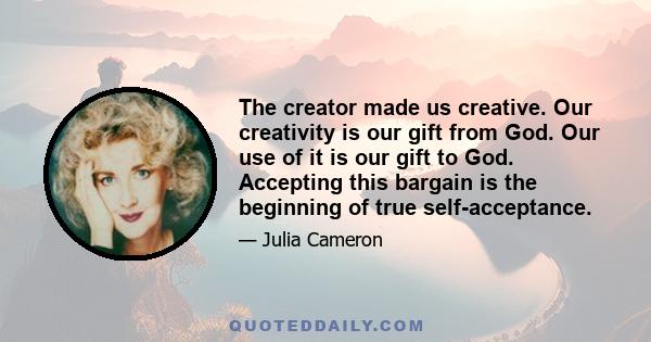 The creator made us creative. Our creativity is our gift from God. Our use of it is our gift to God. Accepting this bargain is the beginning of true self-acceptance.