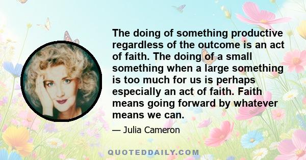 The doing of something productive regardless of the outcome is an act of faith. The doing of a small something when a large something is too much for us is perhaps especially an act of faith. Faith means going forward