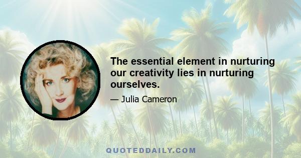 The essential element in nurturing our creativity lies in nurturing ourselves.