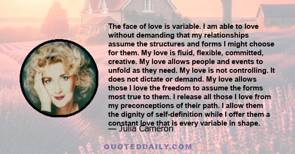 The face of love is variable. I am able to love without demanding that my relationships assume the structures and forms I might choose for them. My love is fluid, flexible, committed, creative. My love allows people and 