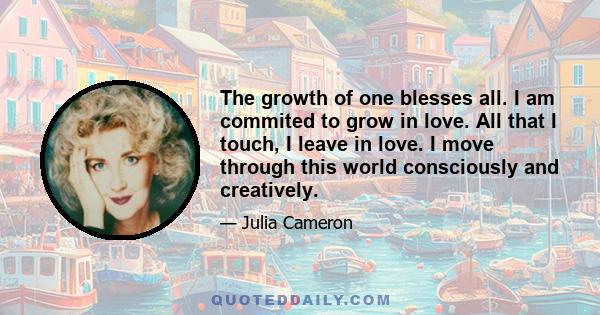 The growth of one blesses all. I am commited to grow in love. All that I touch, I leave in love. I move through this world consciously and creatively.