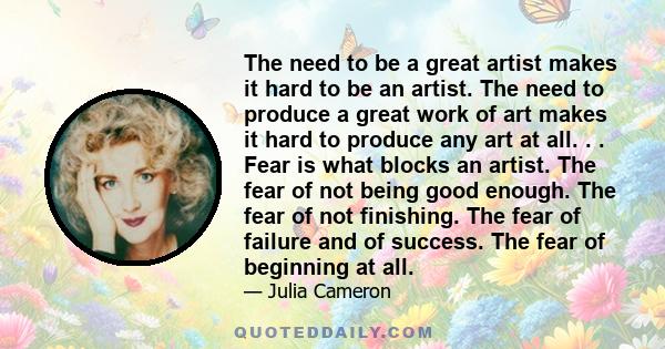 The need to be a great artist makes it hard to be an artist. The need to produce a great work of art makes it hard to produce any art at all. . . Fear is what blocks an artist. The fear of not being good enough. The