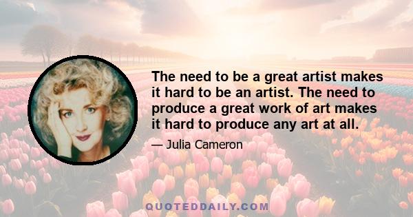 The need to be a great artist makes it hard to be an artist. The need to produce a great work of art makes it hard to produce any art at all.