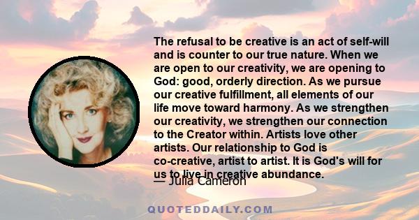 The refusal to be creative is an act of self-will and is counter to our true nature. When we are open to our creativity, we are opening to God: good, orderly direction. As we pursue our creative fulfillment, all