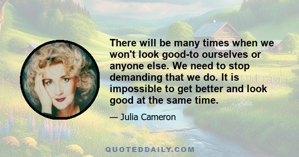 There will be many times when we won't look good-to ourselves or anyone else. We need to stop demanding that we do. It is impossible to get better and look good at the same time.