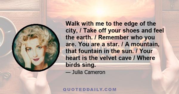 Walk with me to the edge of the city, / Take off your shoes and feel the earth. / Remember who you are. You are a star. / A mountain, that fountain in the sun. / Your heart is the velvet cave / Where birds sing.