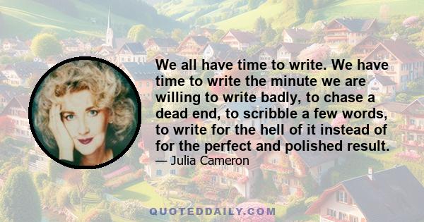 We all have time to write. We have time to write the minute we are willing to write badly, to chase a dead end, to scribble a few words, to write for the hell of it instead of for the perfect and polished result.