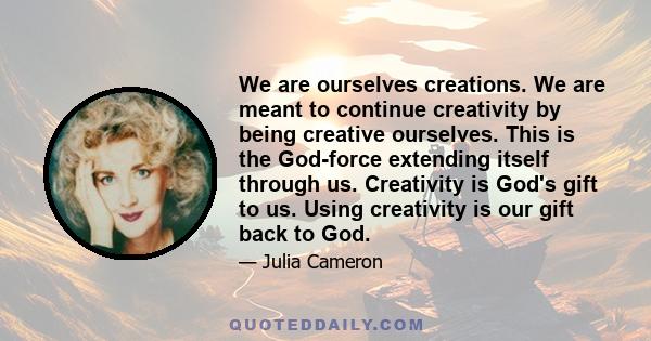 We are ourselves creations. We are meant to continue creativity by being creative ourselves. This is the God-force extending itself through us. Creativity is God's gift to us. Using creativity is our gift back to God.