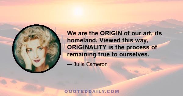 We are the ORIGIN of our art, its homeland. Viewed this way, ORIGINALITY is the process of remaining true to ourselves.