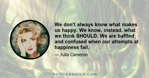 We don't always know what makes us happy. We know, instead, what we think SHOULD. We are baffled and confused when our attempts at happiness fail...We are mute when it comes to naming accurately our own preferences,