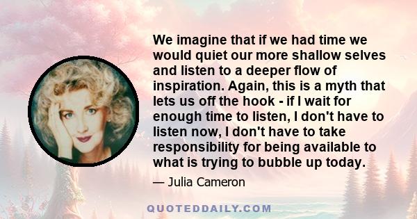 We imagine that if we had time we would quiet our more shallow selves and listen to a deeper flow of inspiration. Again, this is a myth that lets us off the hook - if I wait for enough time to listen, I don't have to