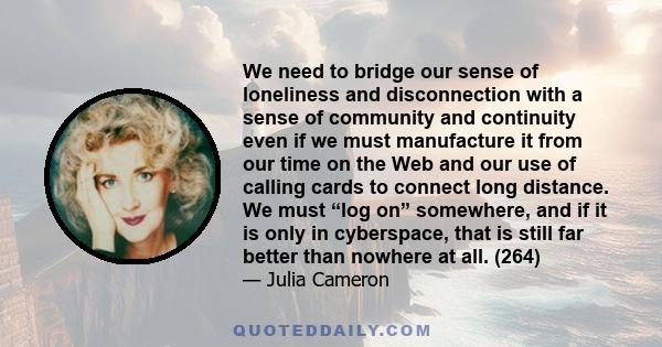 We need to bridge our sense of loneliness and disconnection with a sense of community and continuity even if we must manufacture it from our time on the Web and our use of calling cards to connect long distance. We must 