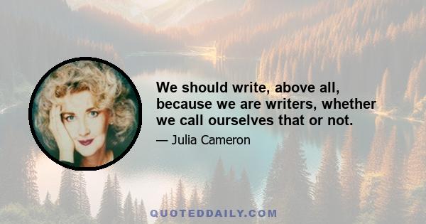 We should write, above all, because we are writers, whether we call ourselves that or not.