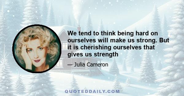 We tend to think being hard on ourselves will make us strong. But it is cherishing ourselves that gives us strength