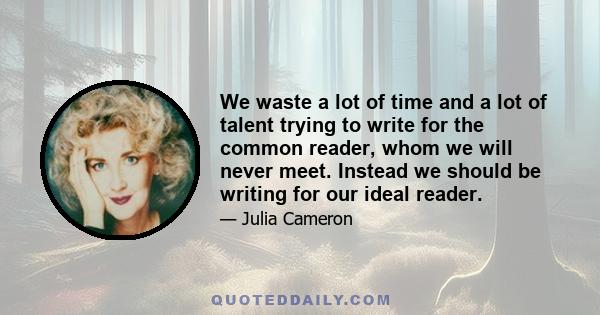 We waste a lot of time and a lot of talent trying to write for the common reader, whom we will never meet. Instead we should be writing for our ideal reader.