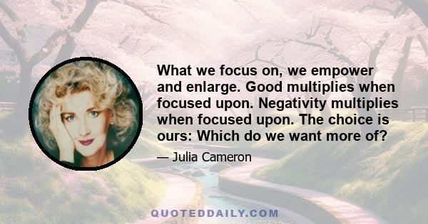 What we focus on, we empower and enlarge. Good multiplies when focused upon. Negativity multiplies when focused upon. The choice is ours: Which do we want more of?