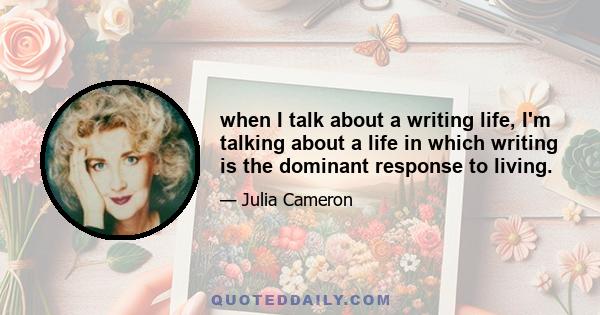 when I talk about a writing life, I'm talking about a life in which writing is the dominant response to living.