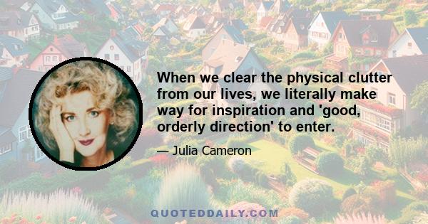 When we clear the physical clutter from our lives, we literally make way for inspiration and 'good, orderly direction' to enter.