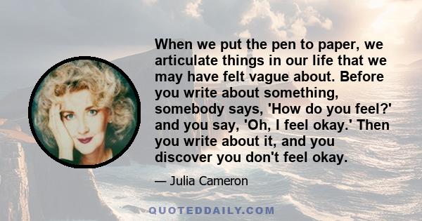 When we put the pen to paper, we articulate things in our life that we may have felt vague about. Before you write about something, somebody says, 'How do you feel?' and you say, 'Oh, I feel okay.' Then you write about