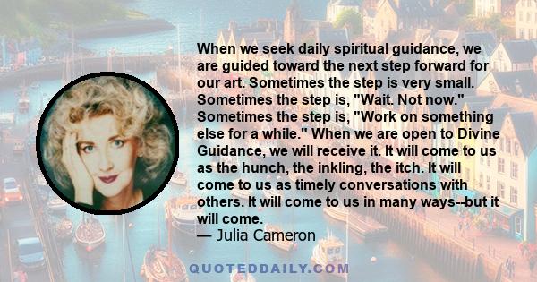 When we seek daily spiritual guidance, we are guided toward the next step forward for our art. Sometimes the step is very small. Sometimes the step is, Wait. Not now. Sometimes the step is, Work on something else for a