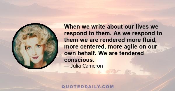 When we write about our lives we respond to them. As we respond to them we are rendered more fluid, more centered, more agile on our own behalf. We are tendered conscious.