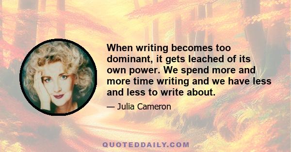 When writing becomes too dominant, it gets leached of its own power. We spend more and more time writing and we have less and less to write about.