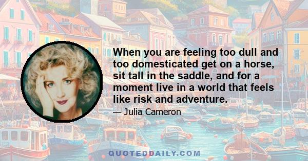 When you are feeling too dull and too domesticated get on a horse, sit tall in the saddle, and for a moment live in a world that feels like risk and adventure.