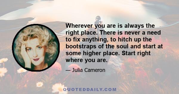 Wherever you are is always the right place. There is never a need to fix anything, to hitch up the bootstraps of the soul and start at some higher place. Start right where you are.