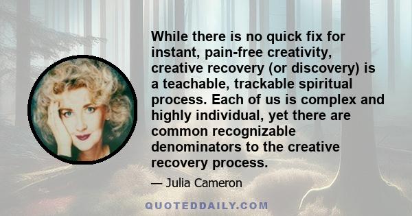 While there is no quick fix for instant, pain-free creativity, creative recovery (or discovery) is a teachable, trackable spiritual process. Each of us is complex and highly individual, yet there are common recognizable 