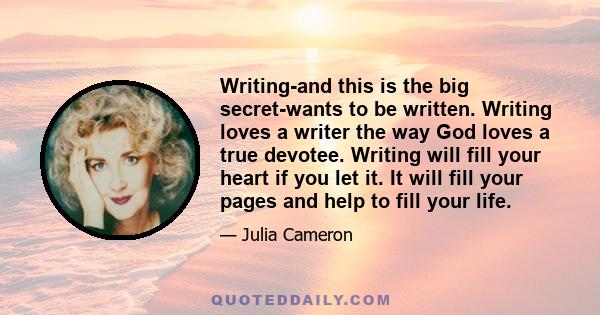 Writing-and this is the big secret-wants to be written. Writing loves a writer the way God loves a true devotee. Writing will fill your heart if you let it. It will fill your pages and help to fill your life.